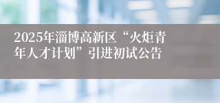 2025年淄博高新区“火炬青年人才计划”引进初试公告