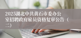 2025湖北中共黄石市委办公室招聘政府雇员资格复审公告（二）