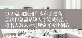 2025湖北随州广水市引进高层次和急需紧缺人才笔试公告、报名人数未达到规定开考比例取消、核减或保留岗位公告和面试入围人员公示