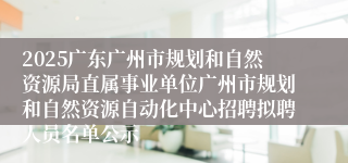 2025广东广州市规划和自然资源局直属事业单位广州市规划和自然资源自动化中心招聘拟聘人员名单公示