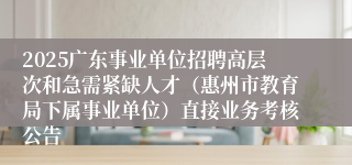 2025广东事业单位招聘高层次和急需紧缺人才（惠州市教育局下属事业单位）直接业务考核公告