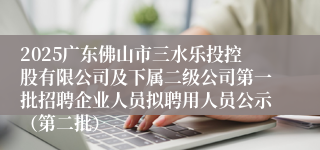 2025广东佛山市三水乐投控股有限公司及下属二级公司第一批招聘企业人员拟聘用人员公示（第二批）