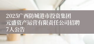 2025广西防城港市投资集团元盛资产运营有限责任公司招聘7人公告