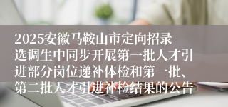 2025安徽马鞍山市定向招录选调生中同步开展第一批人才引进部分岗位递补体检和第一批、第二批人才引进补检结果的公告