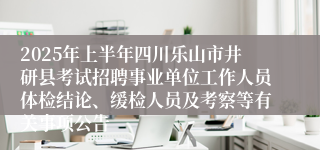 2025年上半年四川乐山市井研县考试招聘事业单位工作人员体检结论、缓检人员及考察等有关事项公告