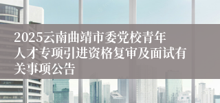 2025云南曲靖市委党校青年人才专项引进资格复审及面试有关事项公告