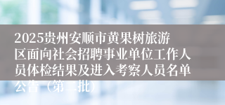 2025贵州安顺市黄果树旅游区面向社会招聘事业单位工作人员体检结果及进入考察人员名单公告（第二批）