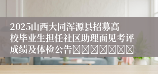 2025山西大同浑源县招募高校毕业生担任社区助理面见考评成绩及体检公告							
