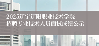 2025辽宁辽阳职业技术学院招聘专业技术人员面试成绩公示