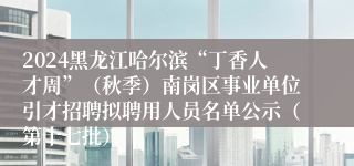 2024黑龙江哈尔滨“丁香人才周”（秋季）南岗区事业单位引才招聘拟聘用人员名单公示（第十七批）