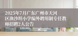 2025年7月广东广州市天河区渔沙坦小学编外聘用制专任教师招聘2人公告
