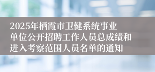2025年栖霞市卫健系统事业单位公开招聘工作人员总成绩和进入考察范围人员名单的通知