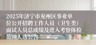 2025年济宁市兖州区事业单位公开招聘工作人员（卫生类）面试人员总成绩及进入考察体检范围人选公告