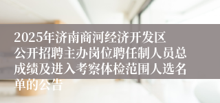 2025年济南商河经济开发区公开招聘主办岗位聘任制人员总成绩及进入考察体检范围人选名单的公告