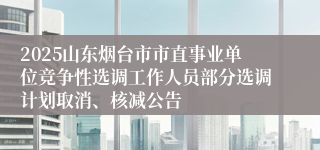 2025山东烟台市市直事业单位竞争性选调工作人员部分选调计划取消、核减公告
