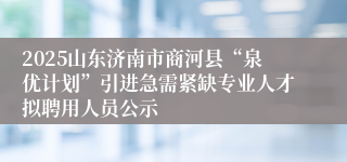 2025山东济南市商河县“泉优计划”引进急需紧缺专业人才拟聘用人员公示