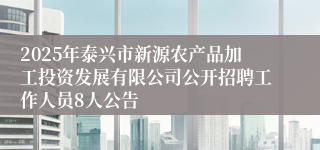 2025年泰兴市新源农产品加工投资发展有限公司公开招聘工作人员8人公告