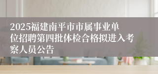 2025福建南平市市属事业单位招聘第四批体检合格拟进入考察人员公告