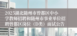 2025湖北随州市曾都区中小学教师招聘和随州市事业单位招聘曾都区岗位（D类）面试公告