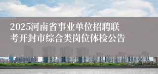 2025河南省事业单位招聘联考开封市综合类岗位体检公告