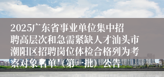 2025广东省事业单位集中招聘高层次和急需紧缺人才汕头市潮阳区招聘岗位体检合格列为考察对象名单（第一批）公告