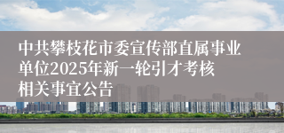 中共攀枝花市委宣传部直属事业单位2025年新一轮引才考核相关事宜公告