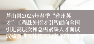 芦山县2025年春季“雅州英才”工程赴外招才引智面向全国引进高层次和急需紧缺人才面试成绩及进入体检人员名单的公告