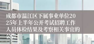 成都市温江区下属事业单位2025年上半年公开考试招聘工作人员体检结果及考察相关事宜的公告