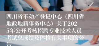 四川省不动产登记中心（四川省地政地籍事务中心）关于2025年公开考核招聘专业技术人员考试总成绩及体检有关事项的公告