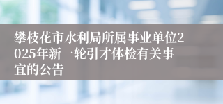 攀枝花市水利局所属事业单位2025年新一轮引才体检有关事宜的公告