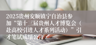 2025贵州安顺镇宁自治县参加“第十三届贵州人才博览会（赴高校引进人才系列活动）”引才笔试成绩公告