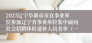 2025辽宁阜新市市直事业单位参加辽宁省事业单位集中面向社会招聘体检递补人员名单（一）
