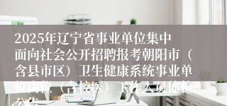 2025年辽宁省事业单位集中面向社会公开招聘报考朝阳市（含县市区）卫生健康系统事业单位岗位（含校医）工作人员体检公告