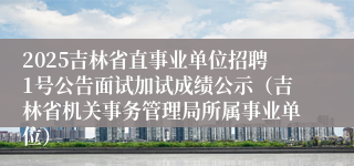 2025吉林省直事业单位招聘1号公告面试加试成绩公示（吉林省机关事务管理局所属事业单位）