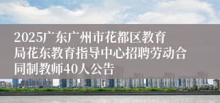 2025广东广州市花都区教育局花东教育指导中心招聘劳动合同制教师40人公告