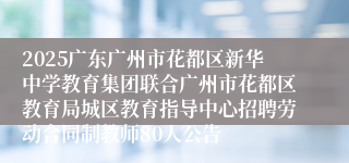 2025广东广州市花都区新华中学教育集团联合广州市花都区教育局城区教育指导中心招聘劳动合同制教师80人公告