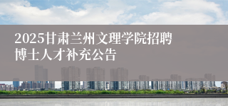 2025甘肃兰州文理学院招聘博士人才补充公告