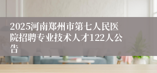2025河南郑州市第七人民医院招聘专业技术人才122人公告