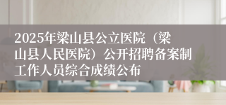 2025年梁山县公立医院（梁山县人民医院）公开招聘备案制工作人员综合成绩公布