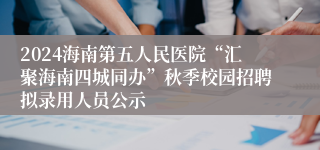 2024海南第五人民医院“汇聚海南四城同办”秋季校园招聘拟录用人员公示