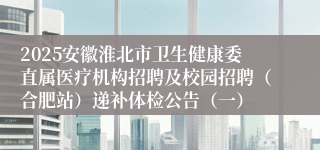 2025安徽淮北市卫生健康委直属医疗机构招聘及校园招聘（合肥站）递补体检公告（一）