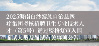 2025海南白沙黎族自治县医疗集团考核招聘卫生专业技术人才（第5号）通过资格复审入围面试人员及面试有关事项公告