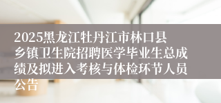 2025黑龙江牡丹江市林口县乡镇卫生院招聘医学毕业生总成绩及拟进入考核与体检环节人员公告