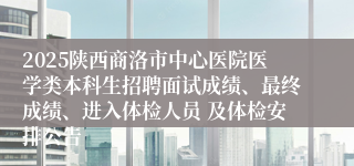 2025陕西商洛市中心医院医学类本科生招聘面试成绩、最终成绩、进入体检人员 及体检安排公告
