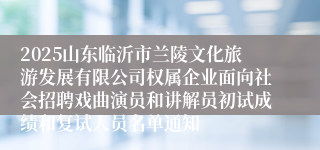 2025山东临沂市兰陵文化旅游发展有限公司权属企业面向社会招聘戏曲演员和讲解员初试成绩和复试人员名单通知