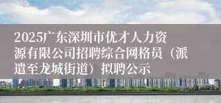 2025广东深圳市优才人力资源有限公司招聘综合网格员（派遣至龙城街道）拟聘公示