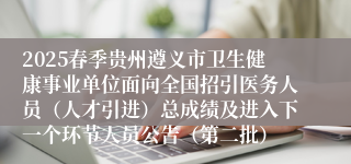 2025春季贵州遵义市卫生健康事业单位面向全国招引医务人员（人才引进）总成绩及进入下一个环节人员公告（第二批）