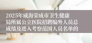 2025年威海荣成市卫生健康局所属公立医院招聘编外人员总成绩及进入考察范围人员名单的通知