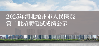 2025年河北沧州市人民医院第二批招聘笔试成绩公示