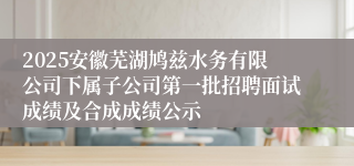 2025安徽芜湖鸠兹水务有限公司下属子公司第一批招聘面试成绩及合成成绩公示